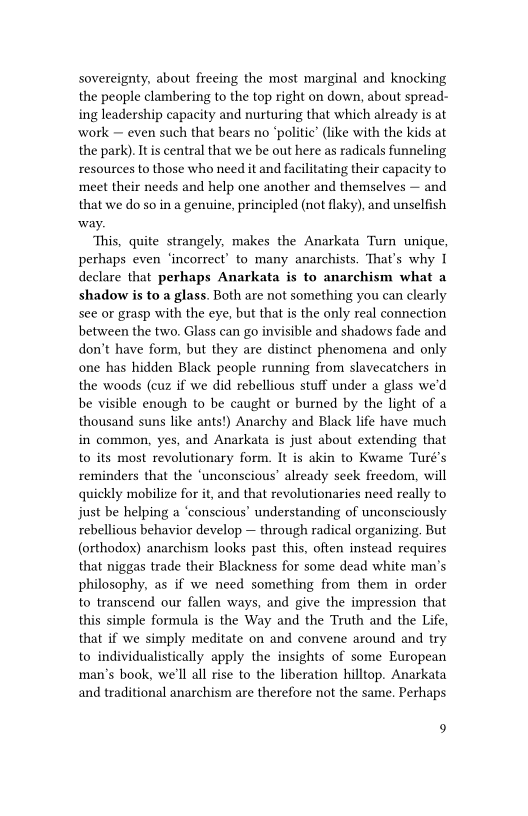 sovereignty, about freeing the most marginal and knocking
the people clambering to the top right on down, about spread-
ing leadership capacity and nurturing that which already is at
work — even such that bears no ‘politic’ (like with the kids at
the park). It is central that we be out here as radicals funneling
resources to those who need it and facilitating their capacity to
meet their needs and help one another and themselves — and
that we do so in a genuine, principled (not flaky), and unselfish
way.

This, quite strangely, makes the Anarkata Turn unique,
pethaps even ‘incorrect’ to many anarchists. That's why I
declare that perhaps Anarkata is to anarchism what a
shadow is to a glass. Both are not something you can clearly
see or grasp with the eye, but that is the only real connection
between the two. Glass can go invisible and shadows fade and
don’t have form, but they are distinct phenomena and only
one has hidden Black people running from slavecatchers in
the woods (cuz if we did rebellious stuff under a glass we'd
be visible enough to be caught or burned by the light of a
thousand suns like ants!) Anarchy and Black life have much
in common, yes, and Anarkata is just about extending that
to its most revolutionary form. It is akin to Kwame Turé’s
reminders that the ‘unconscious’ already seek freedom, will
quickly mobilize for it, and that revolutionaries need really to
just be helping a ‘conscious’ understanding of unconsciously
rebellious behavior develop — through radical organizing. But
(orthodox) anarchism looks past this, often instead requires
that niggas trade their Blackness for some dead white man’s
philosophy, as if we need something from them in order
to transcend our fallen ways, and give the impression that
this simple formula is the Way and the Truth and the Life,
that if we simply meditate on and convene around and try
to individualistically apply the insights of some European
man’s book, we'll all rise to the liberation hilltop. Anarkata
and traditional anarchism are therefore not the same. Perhaps

 

9
